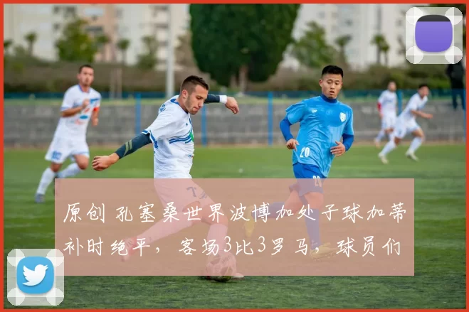 原创 孔塞桑世界波博加处子球加蒂补时绝平，客场3比3罗马，球员们：没有人可以质疑尤文没有个性！