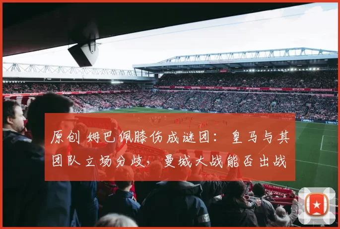 原创 姆巴佩膝伤成谜团：皇马与其团队立场分歧，曼城大战能否出战悬而未决