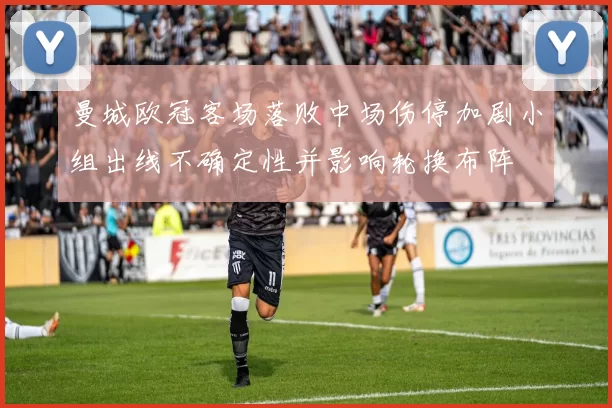 曼城欧冠客场落败中场伤停加剧小组出线不确定性并影响轮换布阵