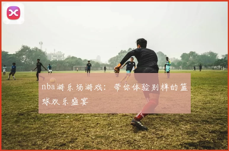 nba游乐场游戏：带你体验别样的篮球欢乐盛宴