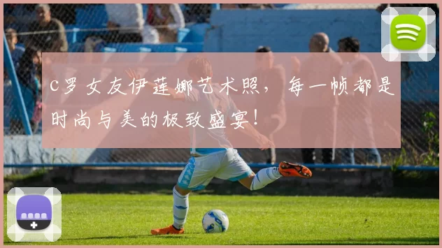 c罗女友伊莲娜艺术照，每一帧都是时尚与美的极致盛宴！