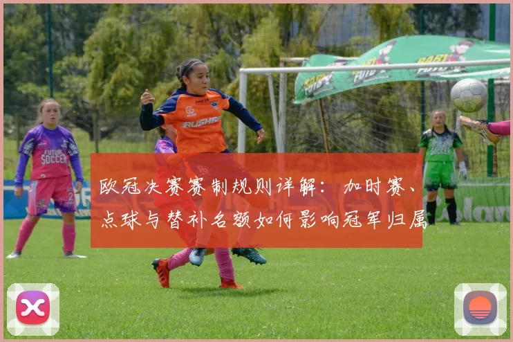 欧冠决赛赛制规则详解：加时赛、点球与替补名额如何影响冠军归属