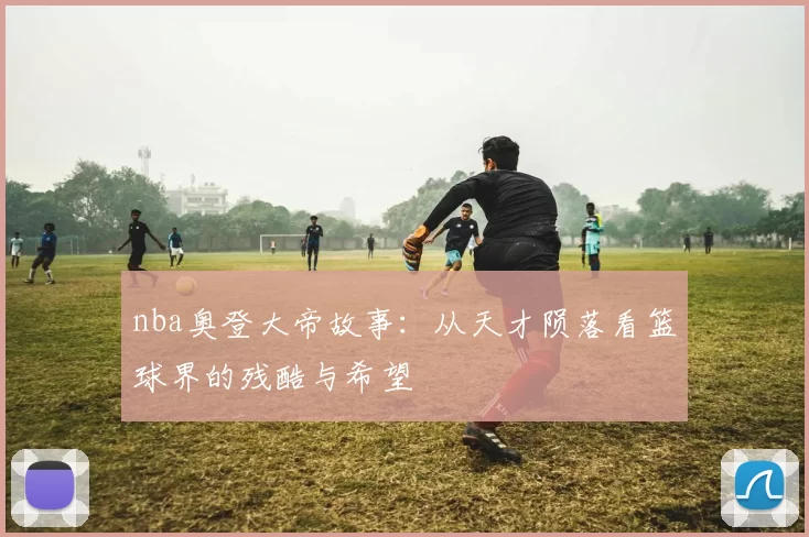 nba奥登大帝故事：从天才陨落看篮球界的残酷与希望