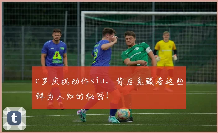 c罗庆祝动作siu，背后竟藏着这些鲜为人知的秘密！