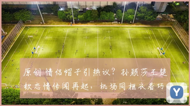 原创 情侣帽子引热议？孙颖莎王楚钦恋情传闻再起，机场同框衣着巧合引猜测