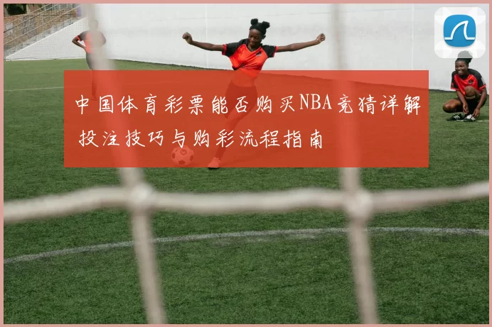 中国体育彩票能否购买NBA竞猜详解 投注技巧与购彩流程指南