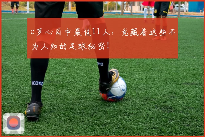 c罗心目中最佳11人，竟藏着这些不为人知的足球秘密！