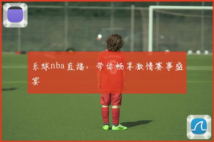 乐球nba直播，带你畅享激情赛事盛宴