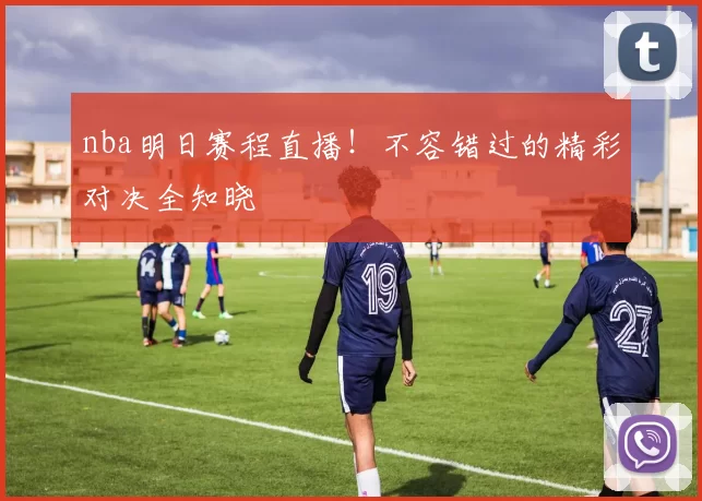 nba明日赛程直播！不容错过的精彩对决全知晓