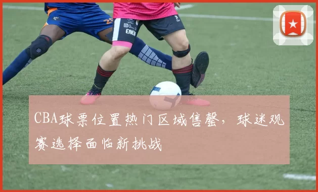 CBA球票位置热门区域售罄，球迷观赛选择面临新挑战