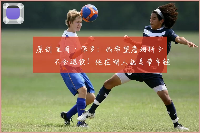 原创 里奇·保罗：我希望詹姆斯今年不会退役！他在湖人就是带年轻人！