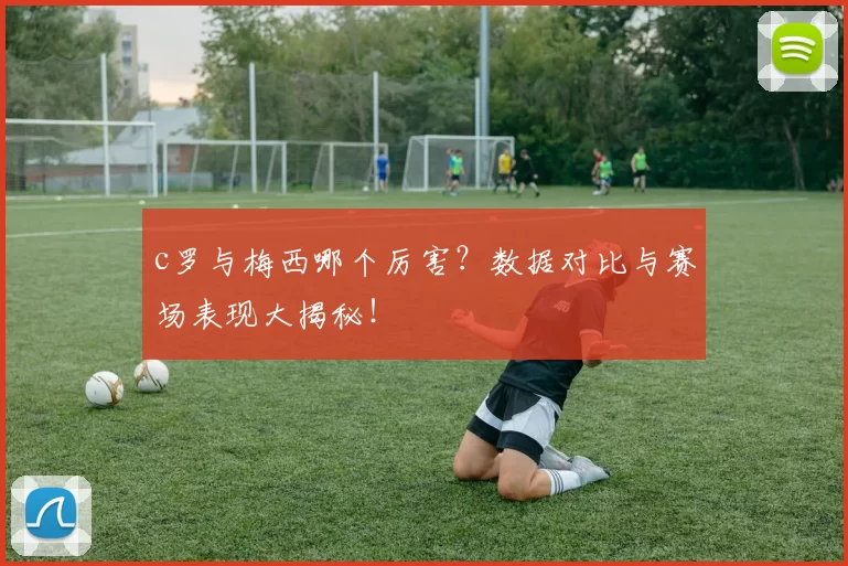c罗与梅西哪个厉害？数据对比与赛场表现大揭秘！