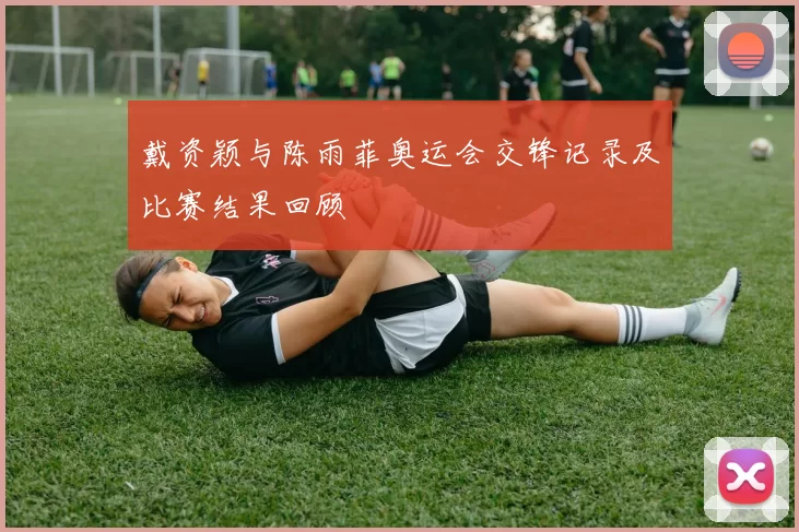 戴资颖与陈雨菲奥运会交锋记录及比赛结果回顾