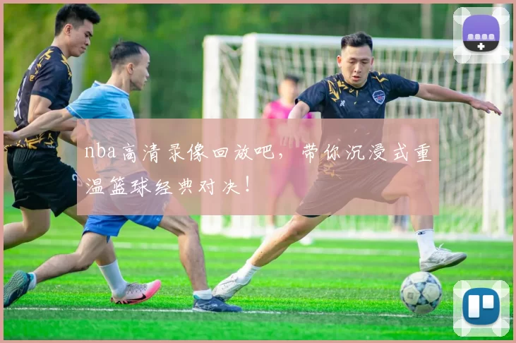 nba高清录像回放吧，带你沉浸式重温篮球经典对决！