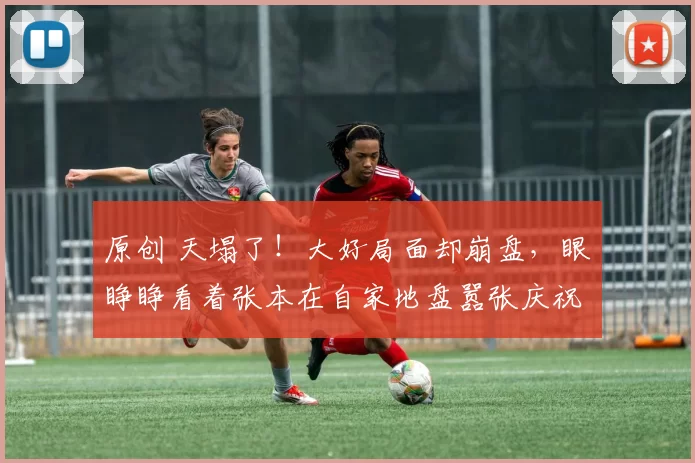 原创 天塌了！大好局面却崩盘，眼睁睁看着张本在自家地盘嚣张庆祝！