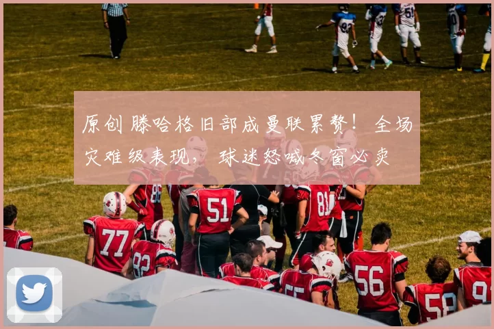 原创 滕哈格旧部成曼联累赘！全场灾难级表现， 球迷怒喊冬窗必卖