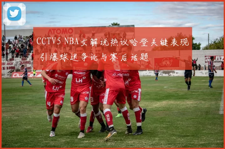 CCTV5 NBA女解说热议哈登关键表现 引爆球迷争论与赛后话题