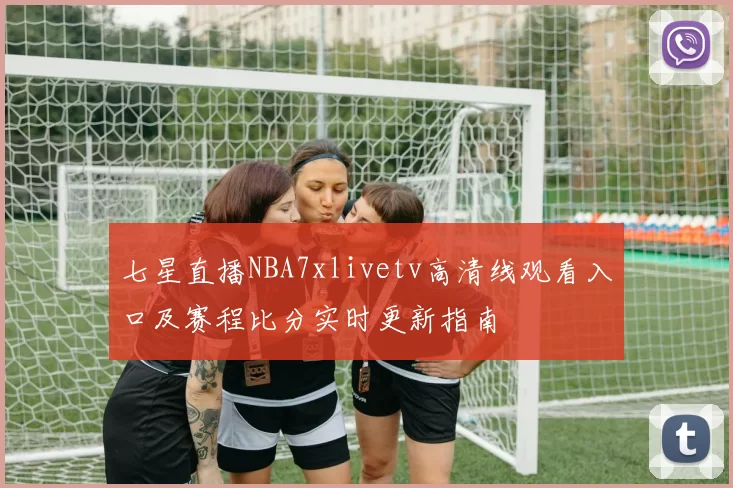 七星直播NBA7xlivetv高清线观看入口及赛程比分实时更新指南