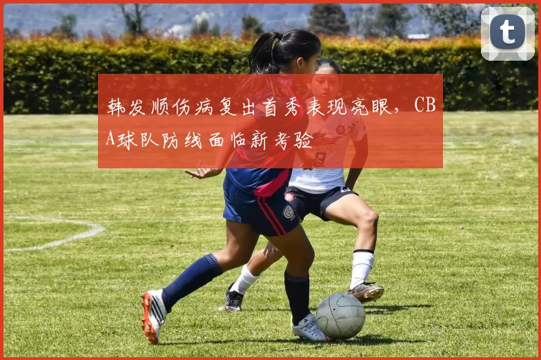 韩发顺伤病复出首秀表现亮眼，CBA球队防线面临新考验