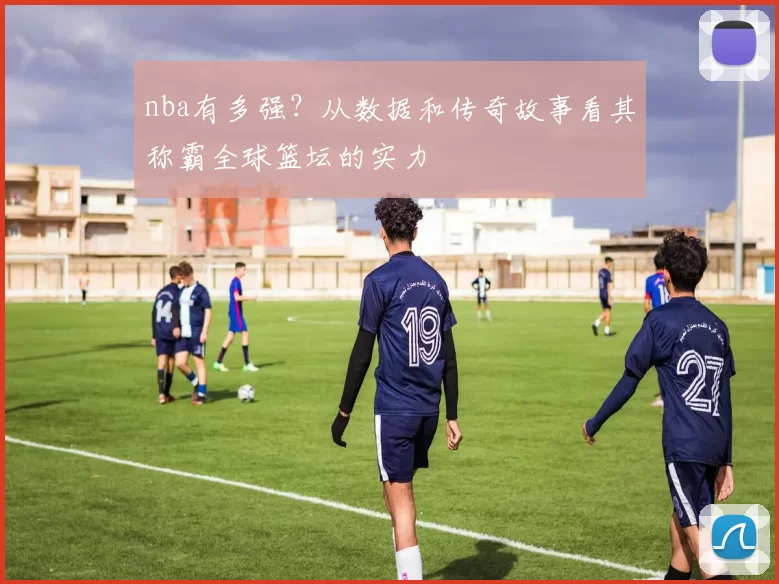 nba有多强？从数据和传奇故事看其称霸全球篮坛的实力