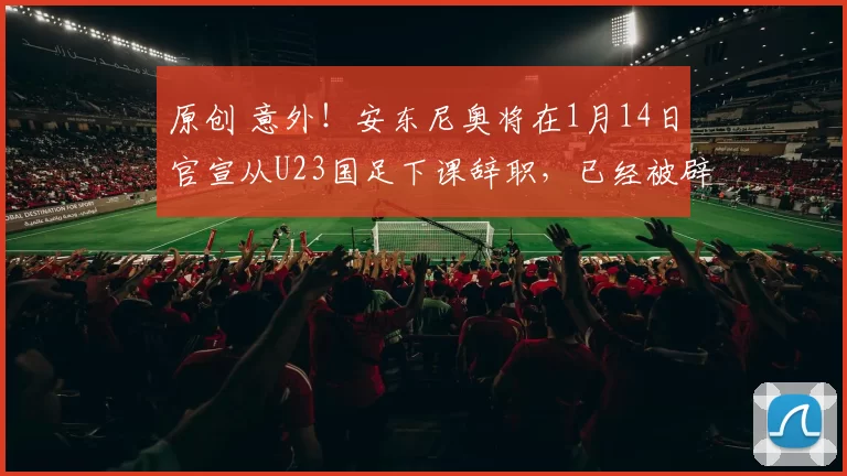原创 意外！安东尼奥将在1月14日官宣从U23国足下课辞职，已经被辟谣