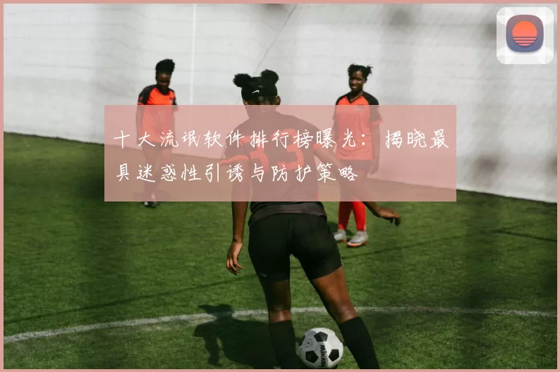 十大流氓软件排行榜曝光：揭晓最具迷惑性引诱与防护策略