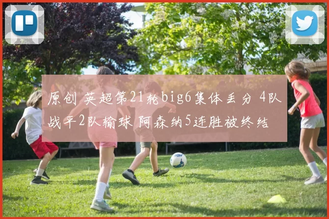 原创 英超第21轮big6集体丢分 4队战平2队输球 阿森纳5连胜被终结