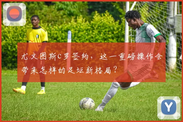 尤文图斯c罗签约，这一重磅操作会带来怎样的足坛新格局？