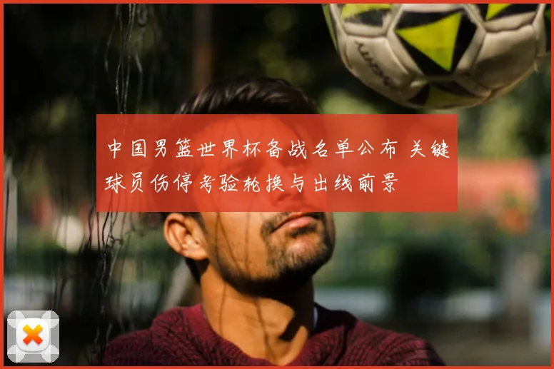 中国男篮世界杯备战名单公布 关键球员伤停考验轮换与出线前景