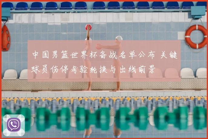 中国男篮世界杯备战名单公布 关键球员伤停考验轮换与出线前景