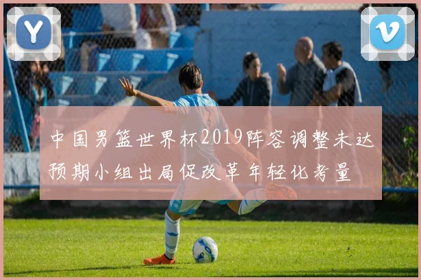 中国男篮世界杯2019阵容调整未达预期小组出局促改革年轻化考量