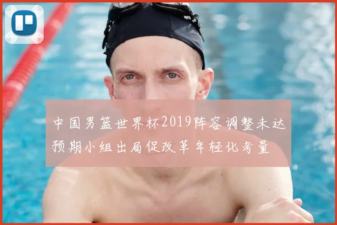 中国男篮世界杯2019阵容调整未达预期小组出局促改革年轻化考量