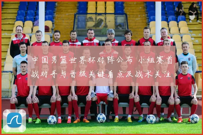 中国男篮世界杯对阵公布 小组赛首战对手与晋级关键看点及战术关注点