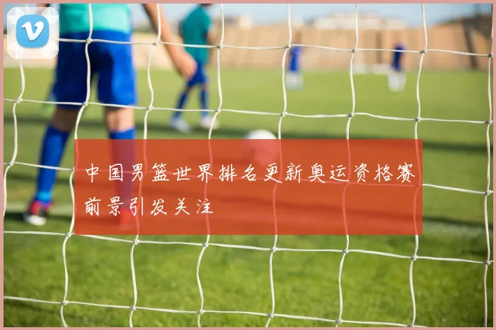 中国男篮世界排名更新奥运资格赛前景引发关注