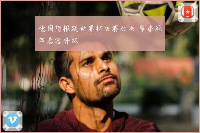 德国阿根廷世界杯决赛对决 争夺冠军悬念升级