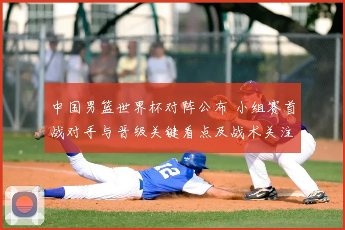 中国男篮世界杯对阵公布 小组赛首战对手与晋级关键看点及战术关注点